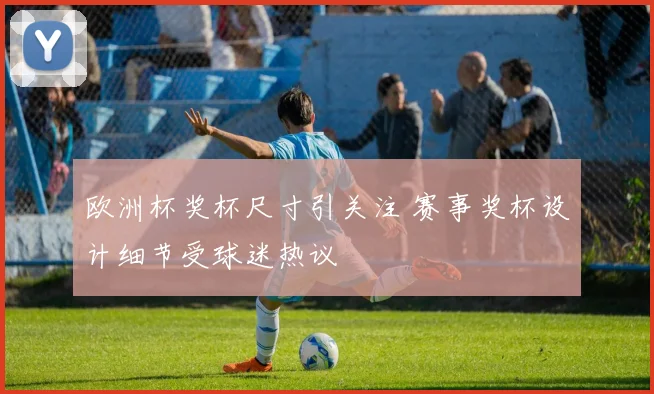 欧洲杯奖杯尺寸引关注 赛事奖杯设计细节受球迷热议