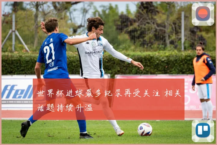 世界杯进球最多纪录再受关注 相关话题持续升温