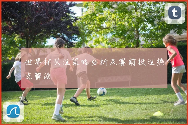 世界杯买注策略分析及赛前投注热点解读