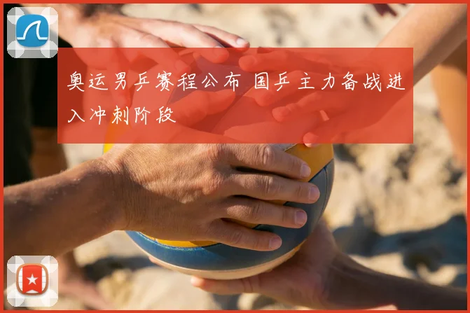 奥运男乒赛程公布 国乒主力备战进入冲刺阶段