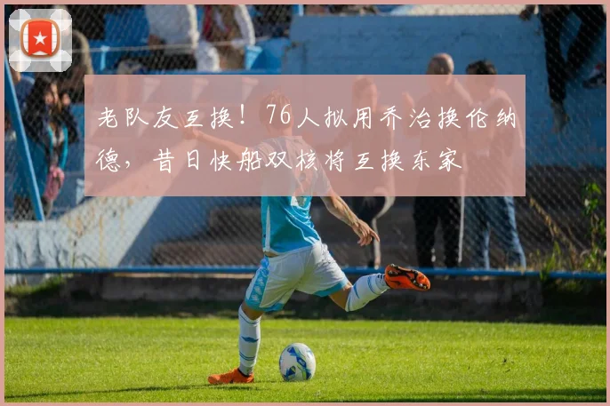 老队友互换!76人拟用乔治换伦纳德,昔日快船双核将互换东家