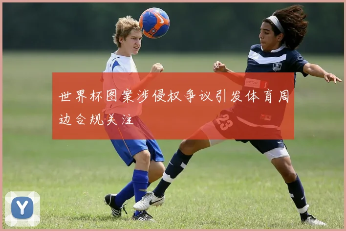 世界杯图案涉侵权争议引发体育周边合规关注
