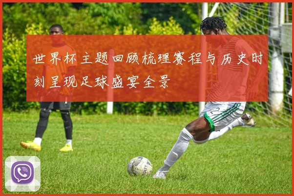世界杯主题回顾梳理赛程与历史时刻呈现足球盛宴全景