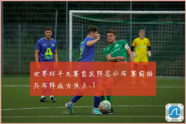 世界杯半决赛首发阵容公布 赛前排兵布阵成为焦点_1